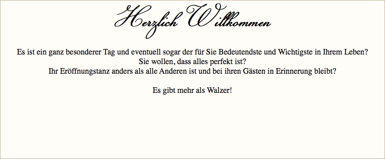 Herzlich Willkommen Es ist ein ganz besonderer Tag und eventuell sogar der für Sie Bedeutendste und Wichtigste in Ihrem Leben? Sie wollen, dass alles perfekt ist? Ihr Eröffnungstanz anders als alle Anderen ist und bei ihren Gästen in Erinnerung bleibt? Es gibt mehr als Walzer! 